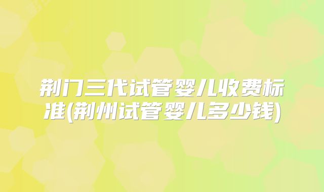 荆门三代试管婴儿收费标准(荆州试管婴儿多少钱)