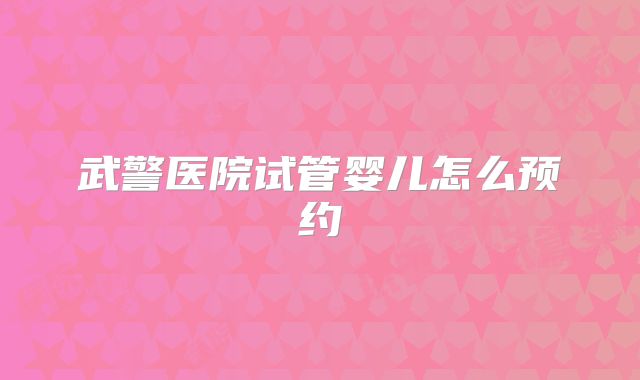 武警医院试管婴儿怎么预约