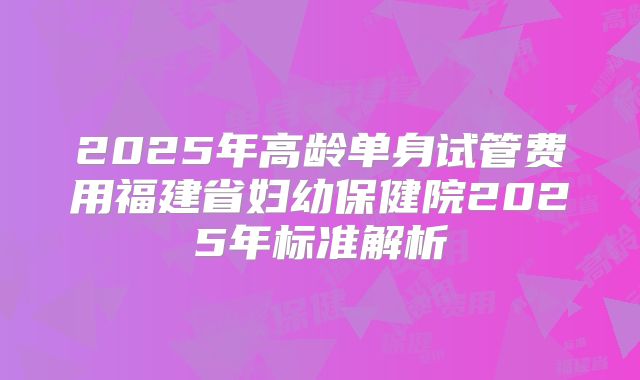 2025年高龄单身试管费用福建省妇幼保健院2025年标准解析