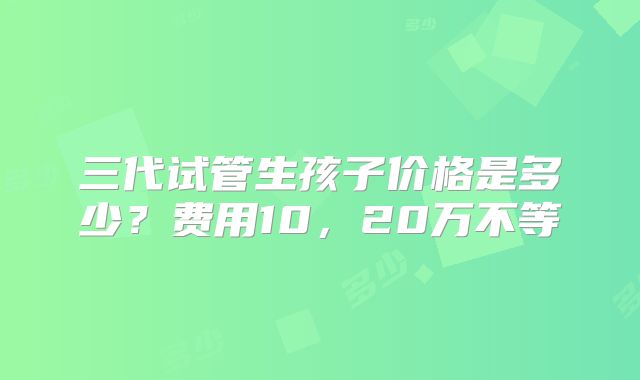 三代试管生孩子价格是多少?费用10,20万不等