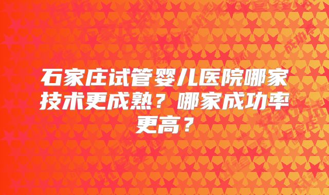 石家庄试管婴儿医院哪家技术更成熟？哪家成功率更高？