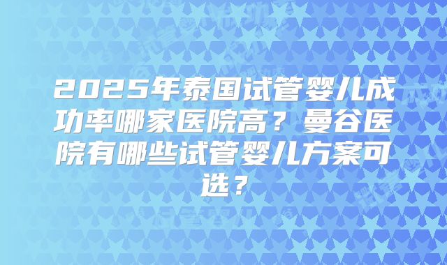 2025年泰国试管婴儿成功率哪家医院高?曼谷医院有哪些试管婴儿方案可选?