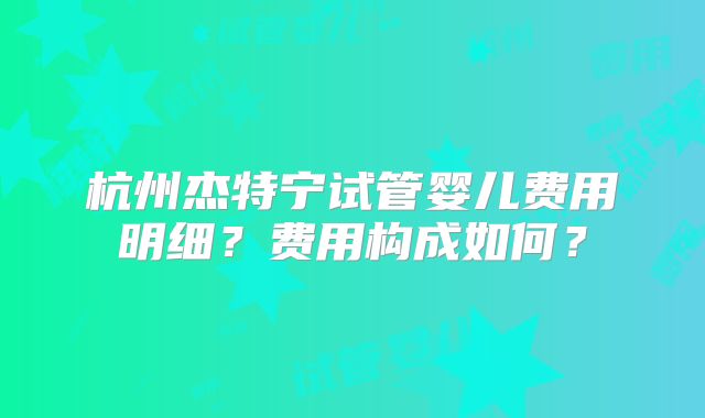 杭州杰特宁试管婴儿费用明细?费用构成如何?