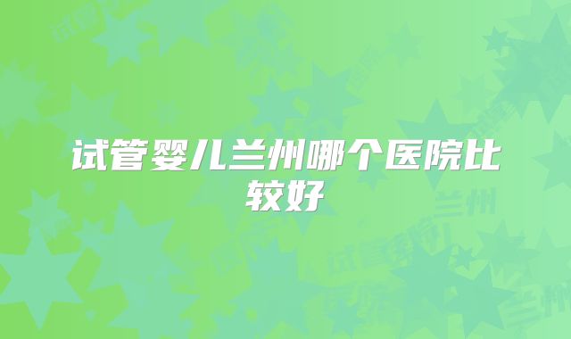 试管婴儿兰州哪个医院比较好