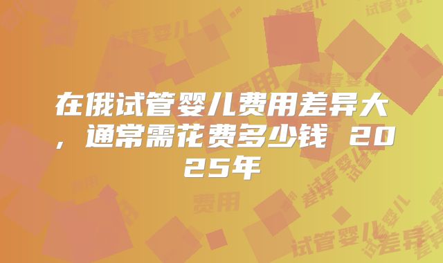 在俄试管婴儿费用差异大,通常需花费多少钱 2025年