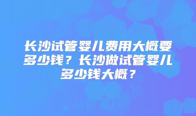 长沙试管婴儿费用大概要多少钱?长沙做试管婴儿多少钱大概?