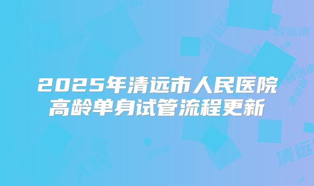 2025年清远市人民医院高龄单身试管流程更新