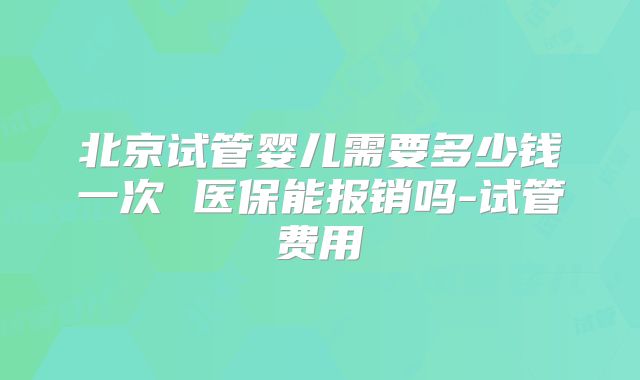 北京试管婴儿需要多少钱一次 医保能报销吗-试管费用