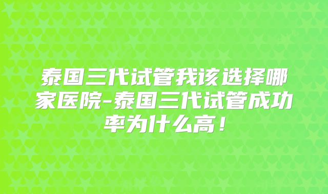 泰国三代试管我该选择哪家医院-泰国三代试管成功率为什么高!