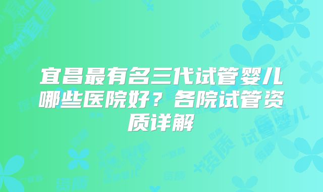 宜昌最有名三代试管婴儿哪些医院好?各院试管资质详解