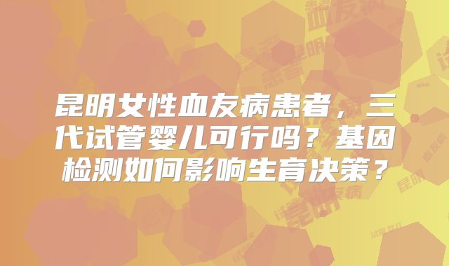 昆明女性血友病患者，三代试管婴儿可行吗？基因检测如何影响生育决策？
