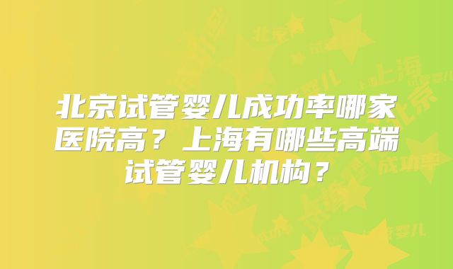 北京试管婴儿成功率哪家医院高?上海有哪些高端试管婴儿机构?