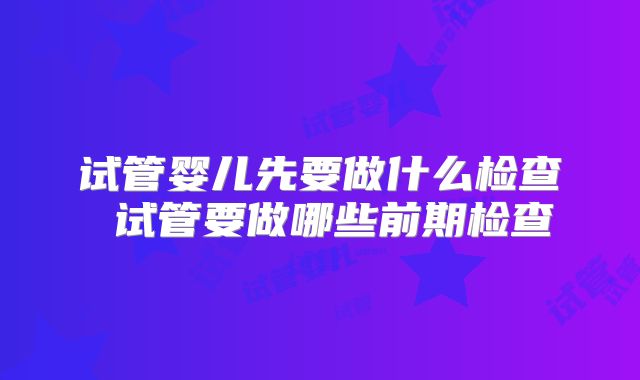 试管婴儿先要做什么检查 试管要做哪些前期检查