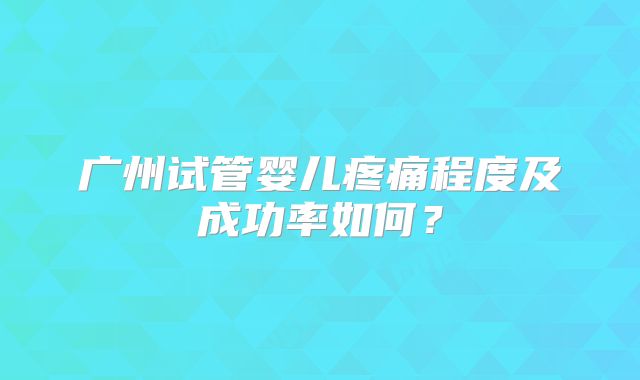 广州试管婴儿疼痛程度及成功率如何？