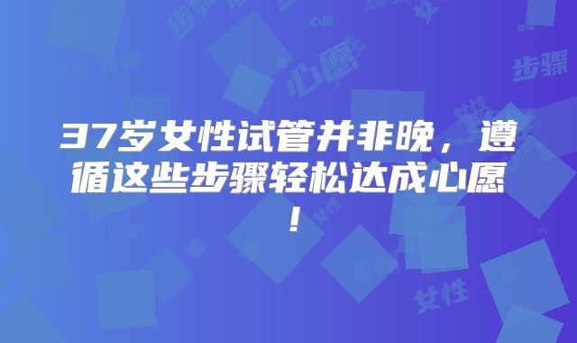 37岁女性试管并非晚，遵循这些步骤轻松达成心愿！