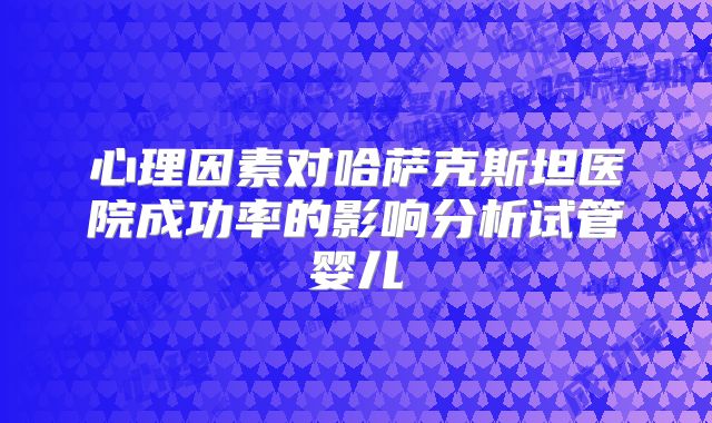 心理因素对哈萨克斯坦医院成功率的影响分析试管婴儿