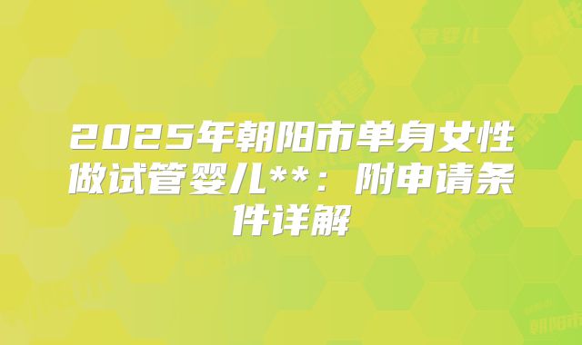 2025年朝阳市单身女性做试管婴儿**：附申请条件详解