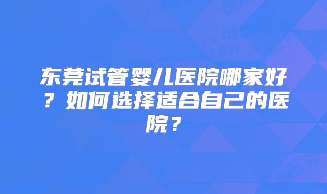 东莞试管婴儿医院哪家好?如何选择适合自己的医院?