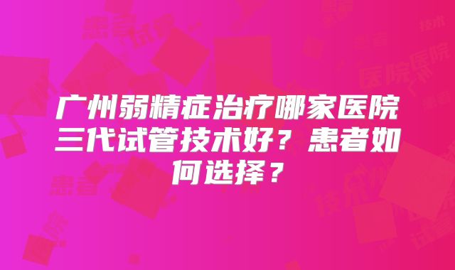 广州弱精症治疗哪家医院三代试管技术好？患者如何选择？