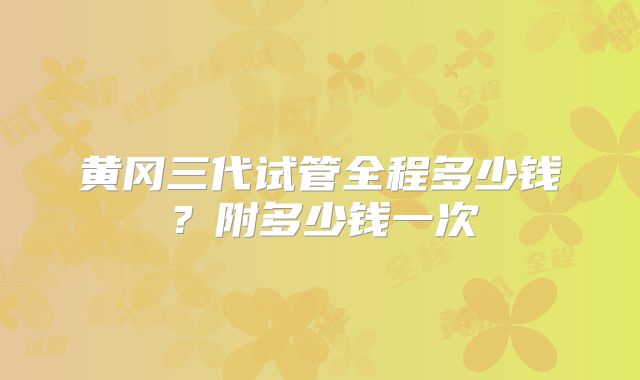 黄冈三代试管全程多少钱?附多少钱一次