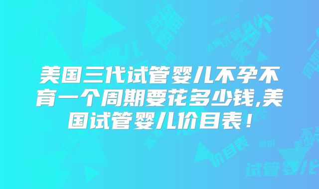 美国三代试管婴儿不孕不育一个周期要花多少钱,美国试管婴儿价目表!