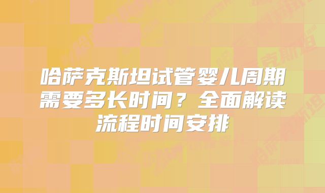 哈萨克斯坦试管婴儿周期需要多长时间？全面解读流程时间安排