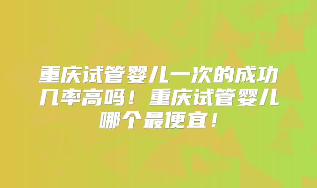 重庆试管婴儿一次的成功几率高吗!重庆试管婴儿哪个最便宜!