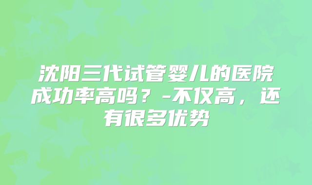 沈阳三代试管婴儿的医院成功率高吗?-不仅高,还有很多优势