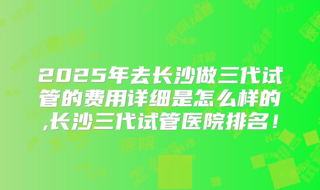 2025年去长沙做三代试管的费用详细是怎么样的,长沙三代试管医院排名！