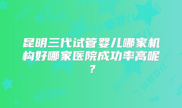 昆明三代试管婴儿哪家机构好哪家医院成功率高呢?