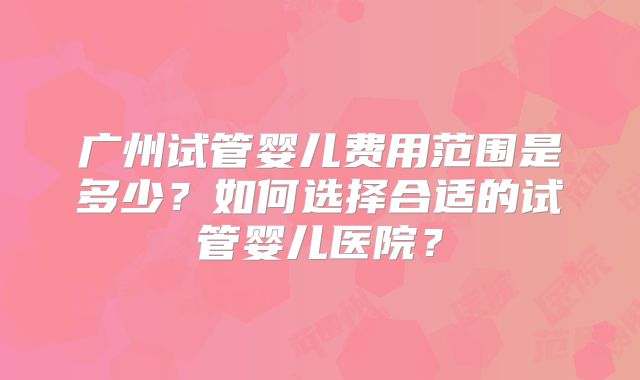 广州试管婴儿费用范围是多少?如何选择合适的试管婴儿医院?