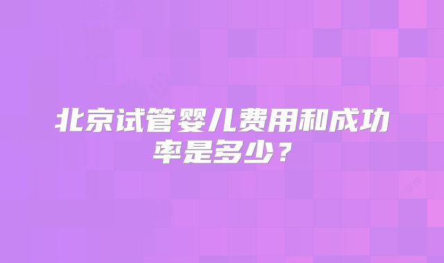 北京试管婴儿费用和成功率是多少？