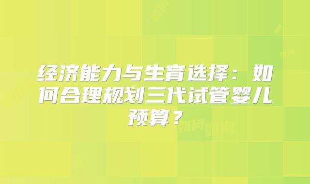 经济能力与生育选择:如何合理规划三代试管婴儿预算?
