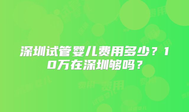 深圳试管婴儿费用多少?10万在深圳够吗?