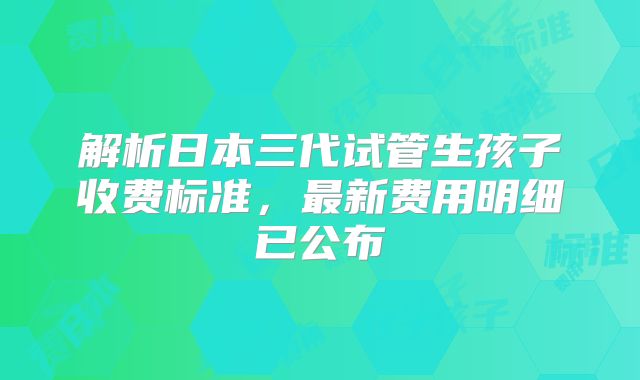 解析日本三代试管生孩子收费标准,最新费用明细已公布