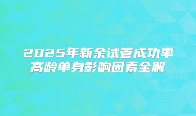 2025年新余试管成功率高龄单身影响因素全解