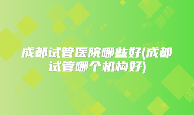 成都试管医院哪些好(成都试管哪个机构好)