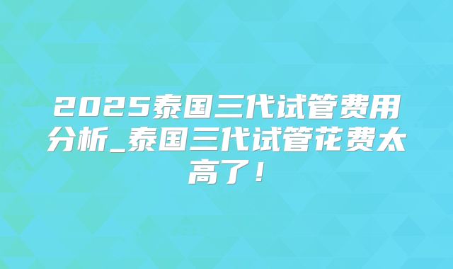 2025泰国三代试管费用分析_泰国三代试管花费太高了！
