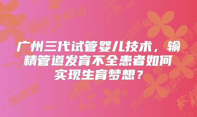 广州三代试管婴儿技术，输精管道发育不全患者如何实现生育梦想？