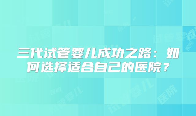 三代试管婴儿成功之路:如何选择适合自己的医院?