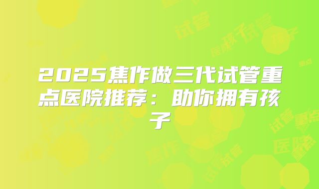 2025焦作做三代试管重点医院推荐:助你拥有孩子