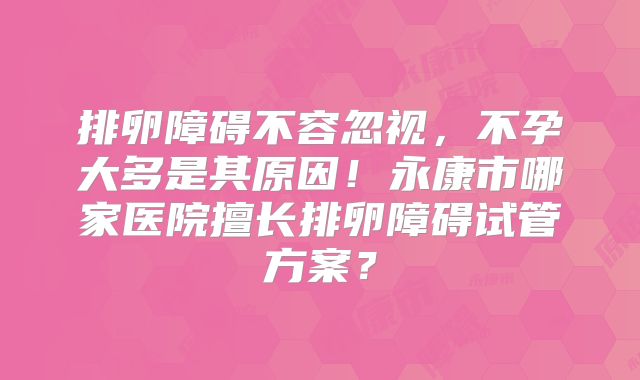 排卵障碍不容忽视,不孕大多是其原因!永康市哪家医院擅长排卵障碍试管方案?