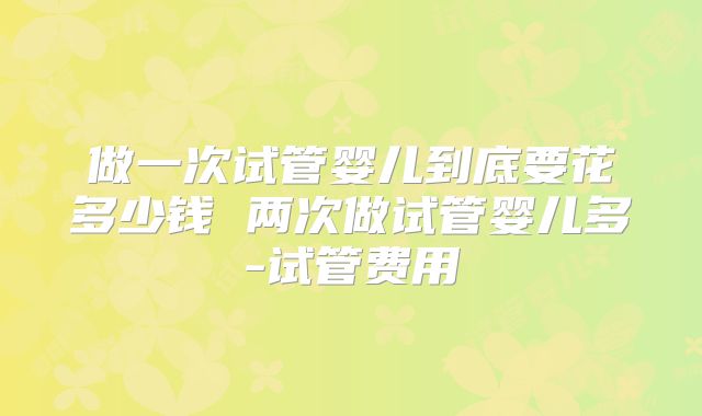 做一次试管婴儿到底要花多少钱 两次做试管婴儿多-试管费用