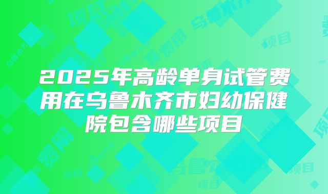 2025年高龄单身试管费用在乌鲁木齐市妇幼保健院包含哪些项目