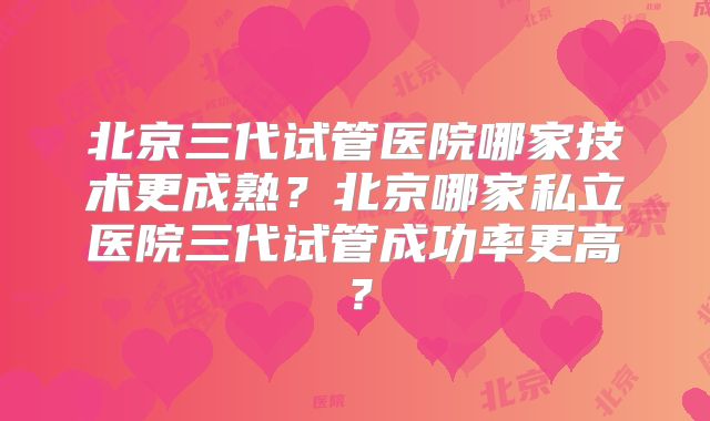 北京三代试管医院哪家技术更成熟?北京哪家私立医院三代试管成功率更高?