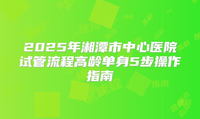 2025年湘潭市中心医院试管流程高龄单身5步操作指南