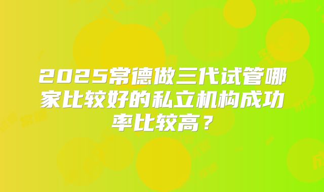 2025常德做三代试管哪家比较好的私立机构成功率比较高？