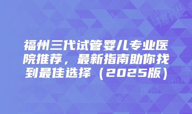 福州三代试管婴儿专业医院推荐,最新指南助你找到最佳选择(2025版)