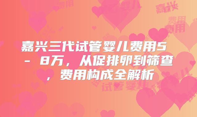 嘉兴三代试管婴儿费用5 - 8万,从促排卵到筛查,费用构成全解析