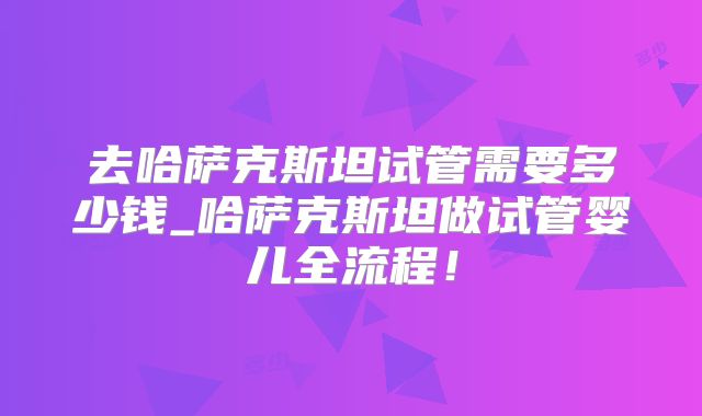 去哈萨克斯坦试管需要多少钱_哈萨克斯坦做试管婴儿全流程!